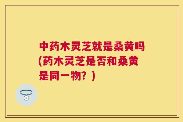 木灵芝就是桑黄吗(药木灵芝是否和桑黄是同一物？)