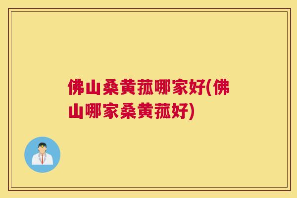 佛山桑黄菰哪家好(佛山哪家桑黄菰好)