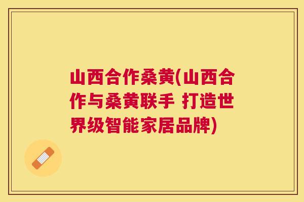 山西合作桑黄(山西合作与桑黄联手 打造世界级智能家居品牌)