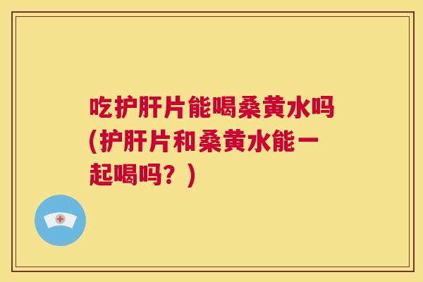 吃片能喝桑黄水吗(片和桑黄水能一起喝吗？)