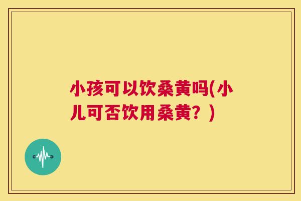 小孩可以饮桑黄吗(小儿可否饮用桑黄？)
