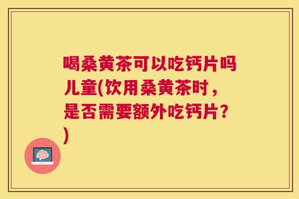 喝桑黄茶可以吃钙片吗儿童(饮用桑黄茶时，是否需要额外吃钙片？)
