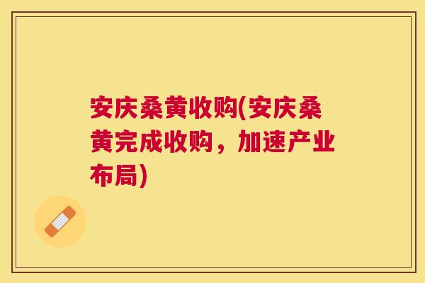 安庆桑黄收购(安庆桑黄完成收购，加速产业布局)