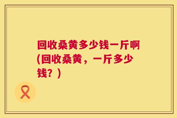 回收桑黄多少钱一斤啊(回收桑黄，一斤多少钱？)