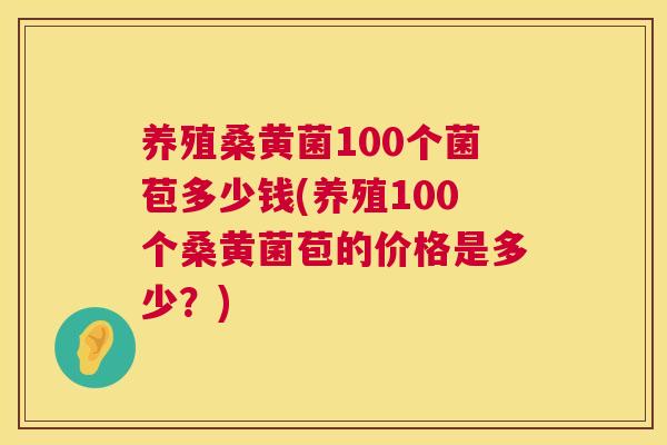 养殖桑黄菌100个菌苞多少钱(养殖100个桑黄菌苞的价格是多少？)