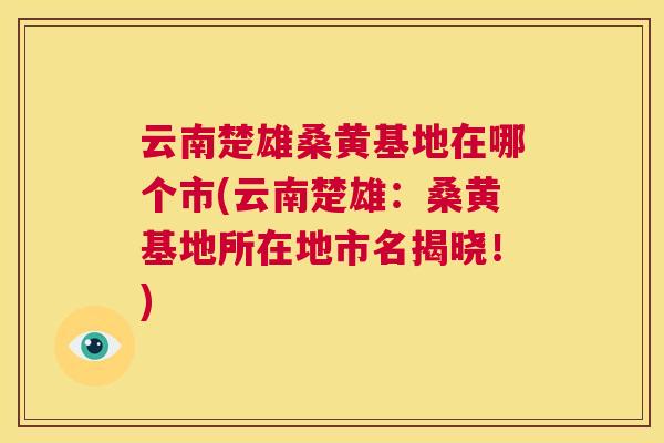 云南楚雄桑黄基地在哪个市(云南楚雄：桑黄基地所在地市名揭晓！)