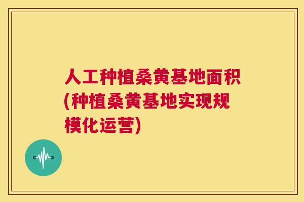 人工种植桑黄基地面积(种植桑黄基地实现规模化运营)
