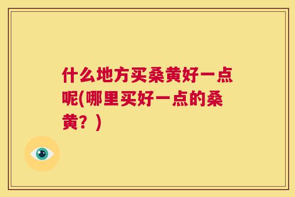 什么地方买桑黄好一点呢(哪里买好一点的桑黄？)