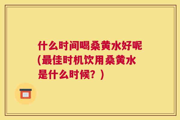 什么时间喝桑黄水好呢(佳时机饮用桑黄水是什么时候？)