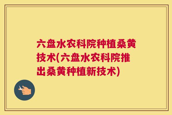 六盘水农科院种植桑黄技术(六盘水农科院推出桑黄种植新技术)