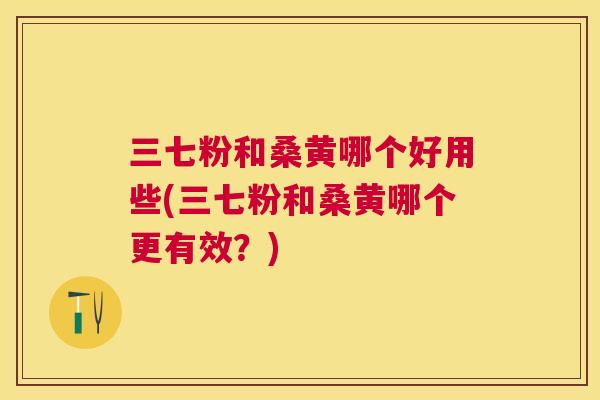 三七粉和桑黄哪个好用些(三七粉和桑黄哪个更有效？)