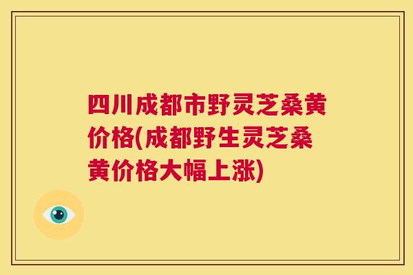 四川成都市野灵芝桑黄价格(成都野生灵芝桑黄价格大幅上涨)