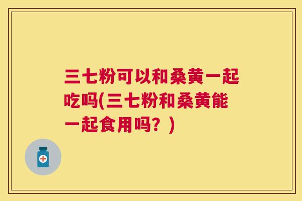 三七粉可以和桑黄一起吃吗(三七粉和桑黄能一起食用吗？)