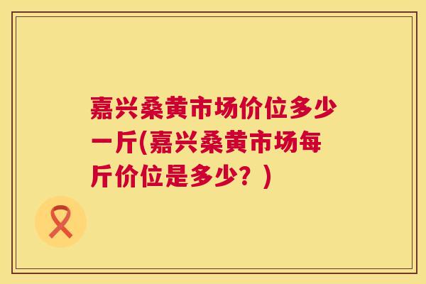嘉兴桑黄市场价位多少一斤(嘉兴桑黄市场每斤价位是多少？)
