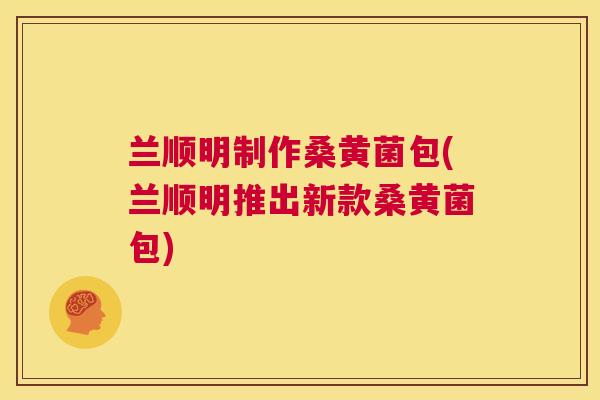 兰顺明制作桑黄菌包(兰顺明推出新款桑黄菌包)