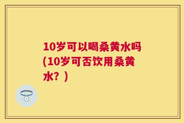 10岁可以喝桑黄水吗(10岁可否饮用桑黄水？)
