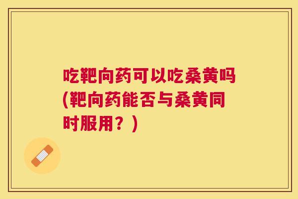 吃靶向药可以吃桑黄吗(靶向药能否与桑黄同时服用？)