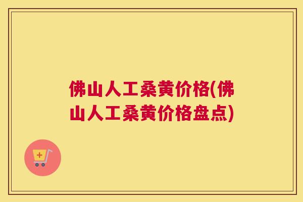 佛山人工桑黄价格(佛山人工桑黄价格盘点)
