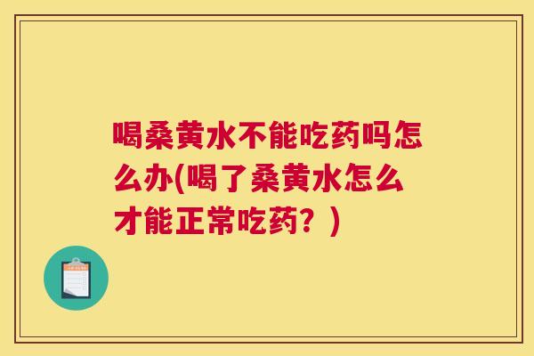 喝桑黄水不能吃药吗怎么办(喝了桑黄水怎么才能正常吃药？)
