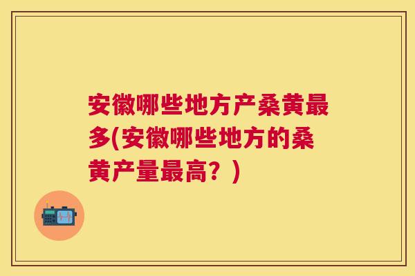 安徽哪些地方产桑黄多(安徽哪些地方的桑黄产量高？)
