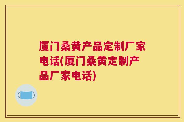 厦门桑黄产品定制厂家电话(厦门桑黄定制产品厂家电话)