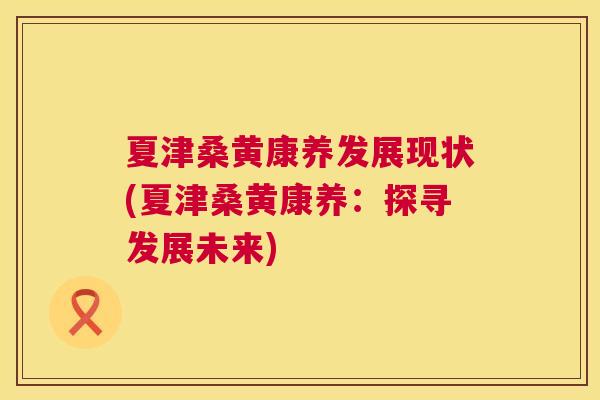 夏津桑黄康养发展现状(夏津桑黄康养：探寻发展未来)