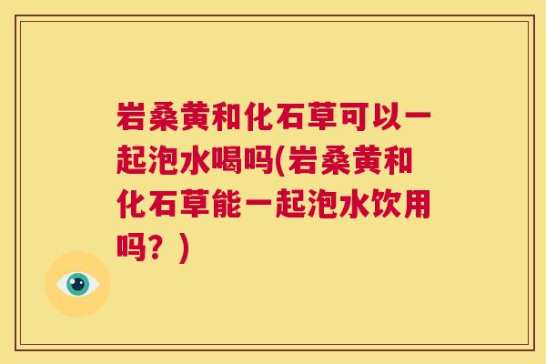 岩桑黄和化石草可以一起泡水喝吗(岩桑黄和化石草能一起泡水饮用吗？)