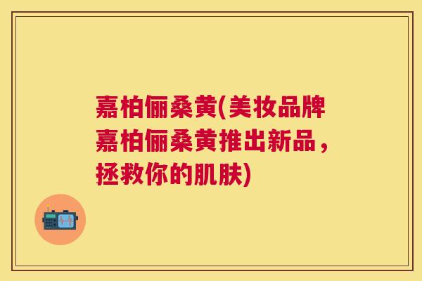 嘉柏俪桑黄(美妆品牌嘉柏俪桑黄推出新品，拯救你的)