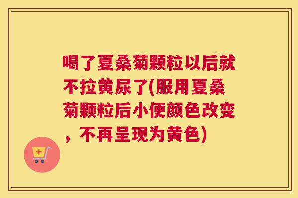 喝了夏桑菊颗粒以后就不拉黄尿了(服用夏桑菊颗粒后小便颜色改变，不再呈现为黄色)