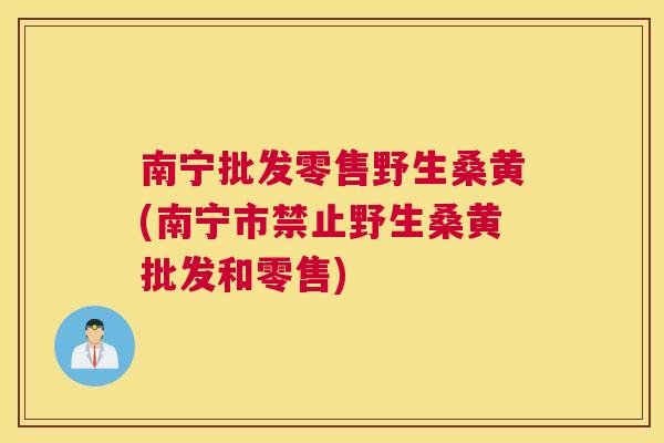 南宁批发零售野生桑黄(南宁市禁止野生桑黄批发和零售)