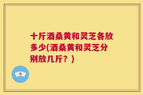 十斤酒桑黄和灵芝各放多少(酒桑黄和灵芝分别放几斤?) 十斤酒桑黄和灵芝各放多少(酒桑黄和灵芝分别放几斤?)