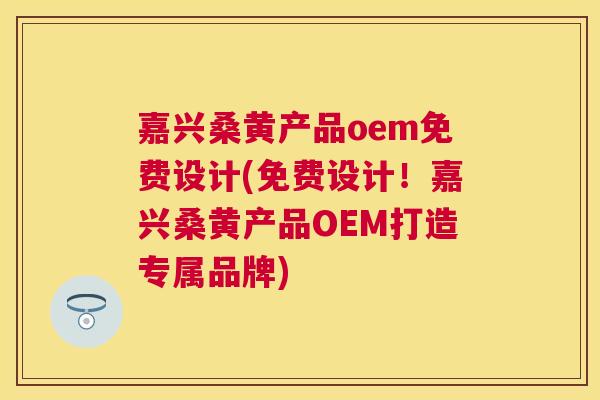 嘉兴桑黄产品oem免费设计(免费设计！嘉兴桑黄产品OEM打造专属品牌)