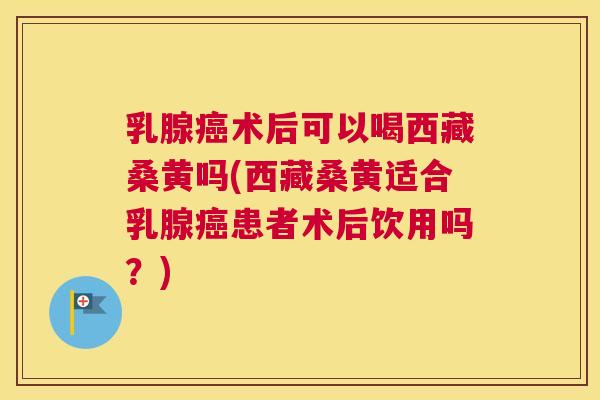乳腺术后可以喝西藏桑黄吗(西藏桑黄适合乳腺患者术后饮用吗？)