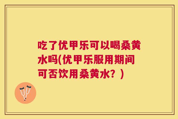 吃了优甲乐可以喝桑黄水吗(优甲乐服用期间可否饮用桑黄水?) 吃了优甲乐可以喝桑黄水吗(优甲乐服用期间可否饮用桑黄水?)