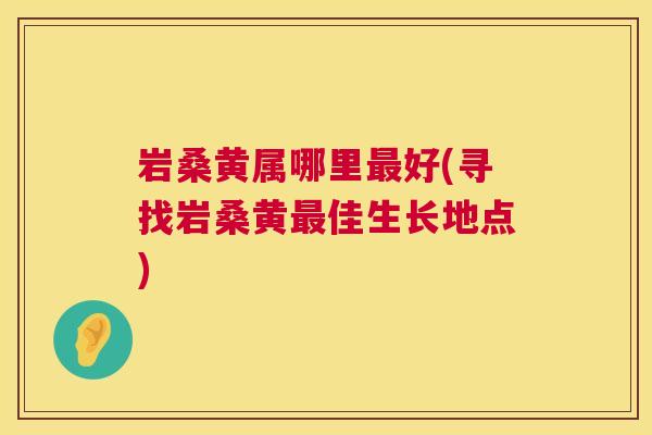 岩桑黄属哪里好(寻找岩桑黄佳生长地点) 岩桑黄属哪里好(寻找岩桑黄佳生长地点)