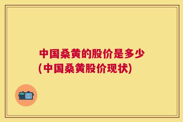 中国桑黄的股价是多少(中国桑黄股价现状) 中国桑黄的股价是多少(中国桑黄股价现状)