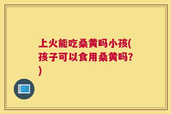 上火能吃桑黄吗小孩(孩子可以食用桑黄吗？)