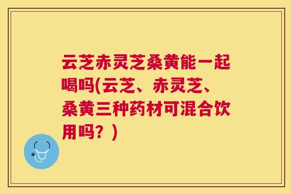 云芝赤灵芝桑黄能一起喝吗(云芝、赤灵芝、桑黄三种药材可混合饮用吗?) 云芝赤灵芝桑黄能一起喝吗(云芝、赤灵芝、桑黄三种药材可混合饮用吗?)