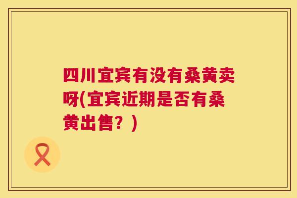 四川宜宾有没有桑黄卖呀(宜宾近期是否有桑黄出售?) 四川宜宾有没有桑黄卖呀(宜宾近期是否有桑黄出售?)