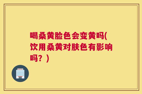 喝桑黄脸色会变黄吗(饮用桑黄对肤色有影响吗?) 喝桑黄脸色会变黄吗(饮用桑黄对肤色有影响吗?)