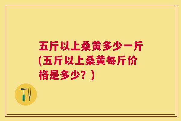 五斤以上桑黄多少一斤(五斤以上桑黄每斤价格是多少?) 五斤以上桑黄多少一斤(五斤以上桑黄每斤价格是多少?)