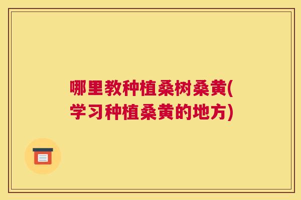 哪里教种植桑树桑黄(学习种植桑黄的地方) 哪里教种植桑树桑黄(学习种植桑黄的地方)