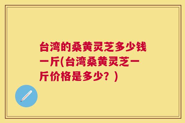 台湾的桑黄灵芝多少钱一斤(台湾桑黄灵芝一斤价格是多少？)
