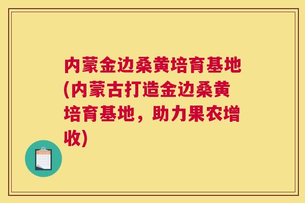 内蒙金边桑黄培育基地(内蒙古打造金边桑黄培育基地,助力果农增收) 内蒙金边桑黄培育基地(内蒙古打造金边桑黄培育基地,助力果农增收)