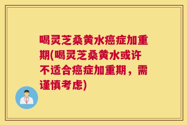 喝灵芝桑黄水症加重期(喝灵芝桑黄水或许不适合症加重期,需谨慎考虑) 喝灵芝桑黄水症加重期(喝灵芝桑黄水或许不适合症加重期,需谨慎考虑)