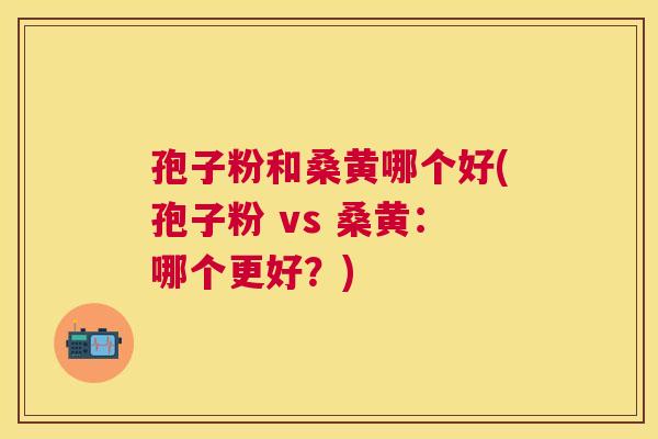 孢子粉和桑黄哪个好(孢子粉 vs 桑黄:哪个更好?) 孢子粉和桑黄哪个好(孢子粉 vs 桑黄:哪个更好?)