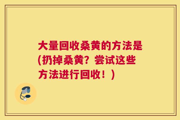大量回收桑黄的方法是(扔掉桑黄?尝试这些方法进行回收!) 大量回收桑黄的方法是(扔掉桑黄?尝试这些方法进行回收!)