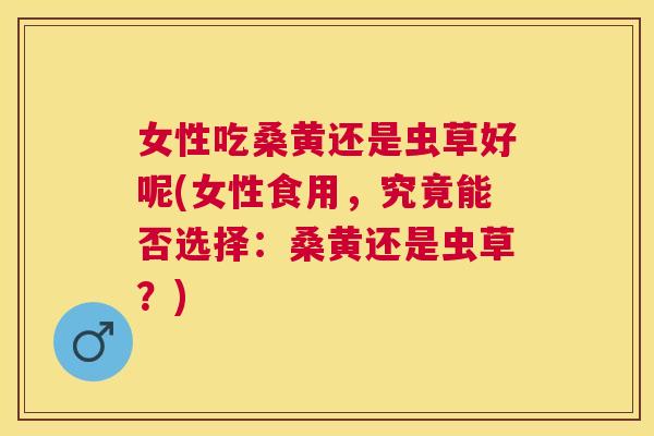 女性吃桑黄还是虫草好呢(女性食用,究竟能否选择:桑黄还是虫草?) 女性吃桑黄还是虫草好呢(女性食用,究竟能否选择:桑黄还是虫草?)