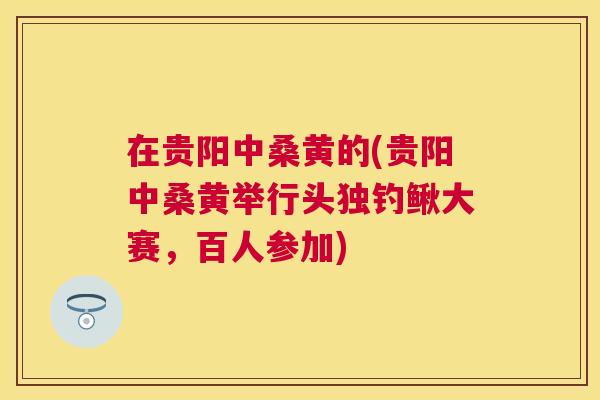 在贵阳中桑黄的(贵阳中桑黄举行头独钓鳅大赛,百人参加) 在贵阳中桑黄的(贵阳中桑黄举行头独钓鳅大赛,百人参加)
