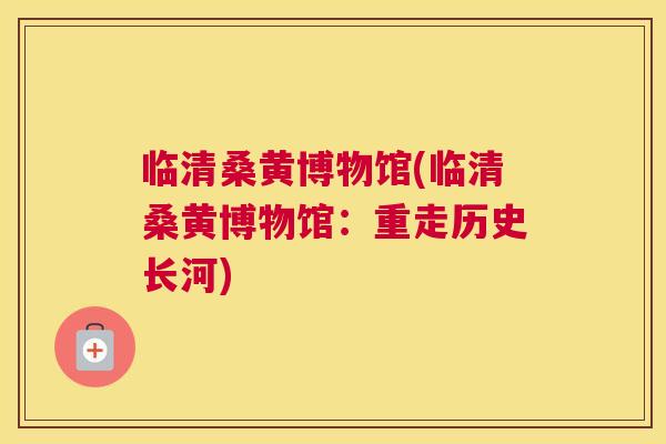 临清桑黄博物馆(临清桑黄博物馆：重走历史长河)